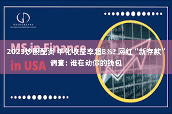 2023炒股配资 年化收益率超8%? 网红“新存款”调查: 谁在动你的钱包