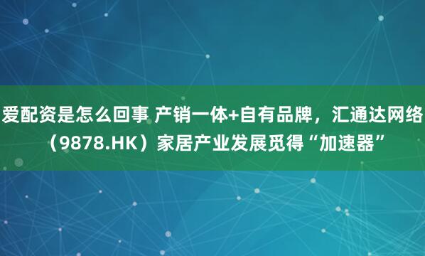 爱配资是怎么回事 产销一体+自有品牌，汇通达网络（9878.HK）家居产业发展觅得“加速器”