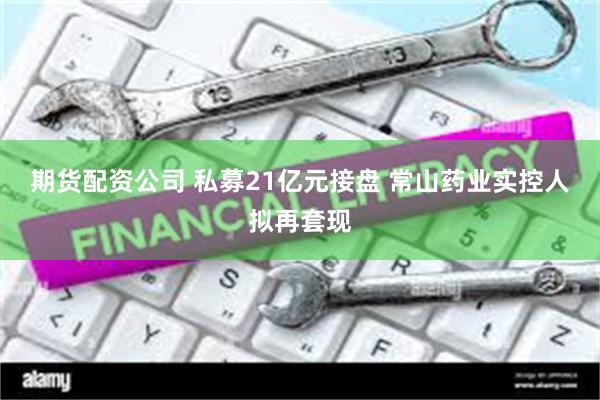 期货配资公司 私募21亿元接盘 常山药业实控人拟再套现