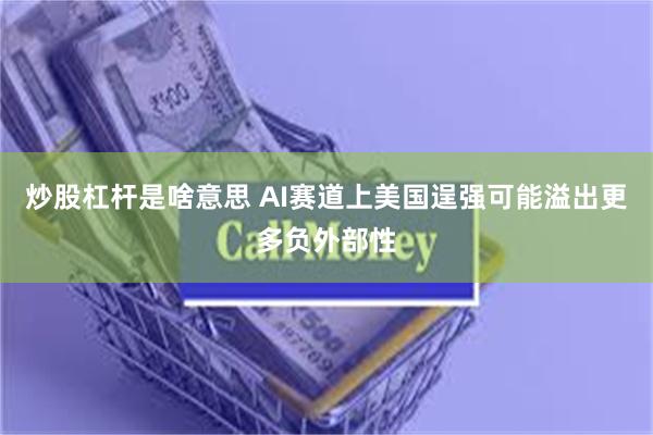 炒股杠杆是啥意思 AI赛道上美国逞强可能溢出更多负外部性