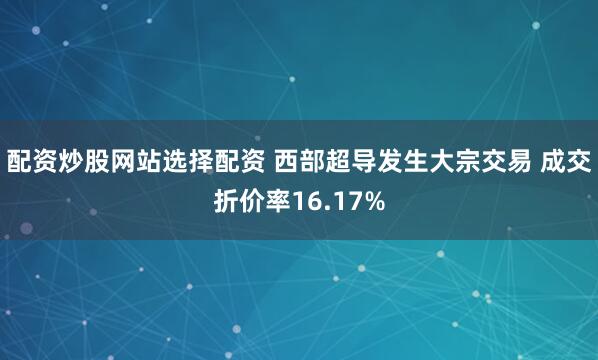 配资炒股网站选择配资 西部超导发生大宗交易 成交折价率16.17%