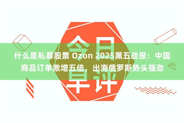 什么是私募股票 Ozon 2025黑五战报：中国商品订单激增五倍，出海俄罗斯势头强劲