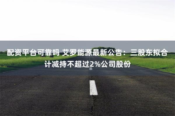 配资平台可靠吗 艾罗能源最新公告：三股东拟合计减持不超过2%公司股份