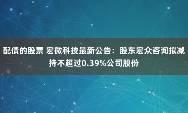配债的股票 宏微科技最新公告：股东宏众咨询拟减持不超过0.39%公司股份